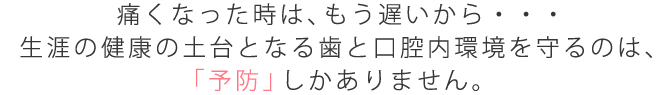 痛くなった時は、もう遅いから・・・生涯の健康の土台となる歯と口腔内環境を守るのは「予防」しかありません。