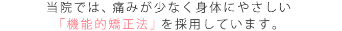 当院では、痛みが少なく身体にやさしい「機能的矯正」法を採用しています。